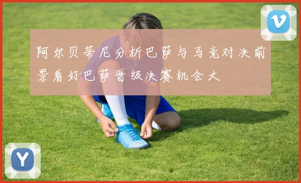 阿尔贝蒂尼分析巴萨与马竞对决前景看好巴萨晋级决赛机会大